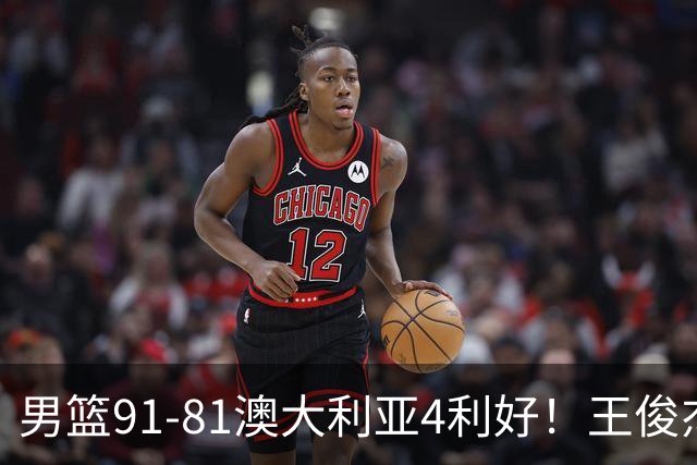 男篮91-81澳大利亚4利好！王俊杰全面，2将回暖，赵继伟后场大核